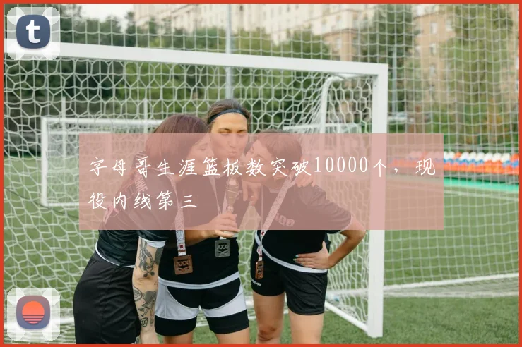 字母哥生涯篮板数突破10000个，现役内线第三