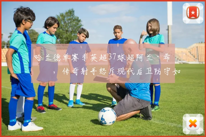 哈兰德单赛季英超37球超阿兰·希勒，传奇射手怒斥现代后卫防守如纸糊