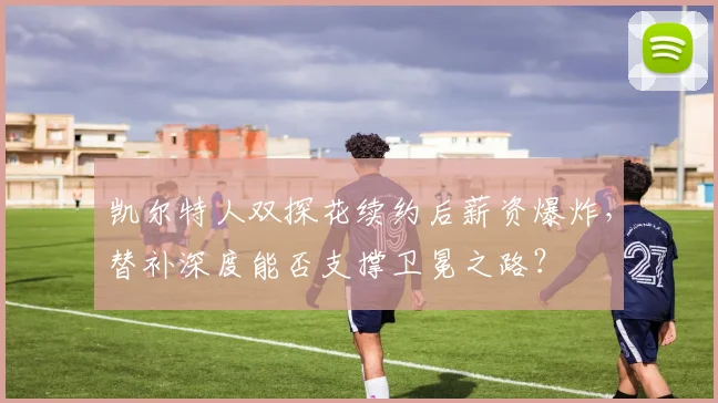 凯尔特人双探花续约后薪资爆炸，替补深度能否支撑卫冕之路？