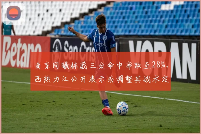 南京同曦林葳三分命中率跌至28%，西热力江公开表示或调整其战术定位