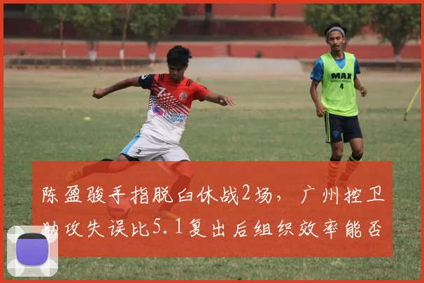 陈盈骏手指脱臼休战2场，广州控卫助攻失误比5.1复出后组织效率能否维持