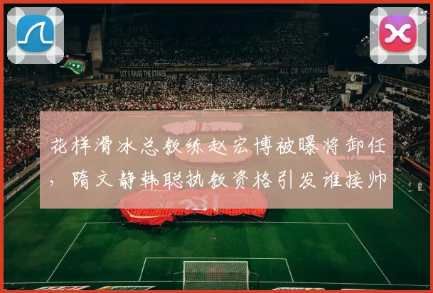 花样滑冰总教练赵宏博被曝将卸任,隋文静韩聪执教资格引发谁接帅印猜测