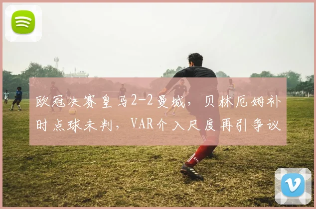 欧冠决赛皇马2-2曼城，贝林厄姆补时点球未判，VAR介入尺度再引争议？