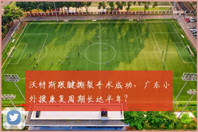 沃特斯跟腱撕裂手术成功，广东小外援康复周期长达半年？